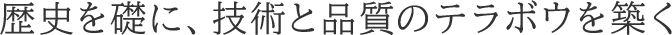歴史を礎に、技術と品質のテラボウを築く